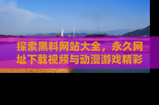探索黑料网站大全,永久网址下载视频与动漫游戏精彩瞬间!