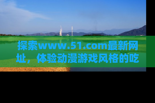探索www.51.com最新网址,体验动漫游戏风格的吃瓜乐趣!