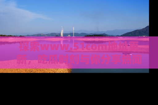探索www.51com地址更新,吃瓜时刻与你分享热闻