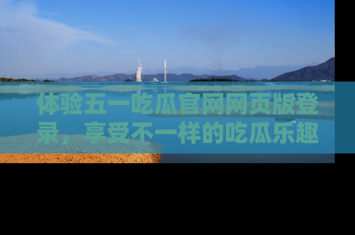 体验五一吃瓜官网网页版登录,享受不一样的吃瓜乐趣与互动体验