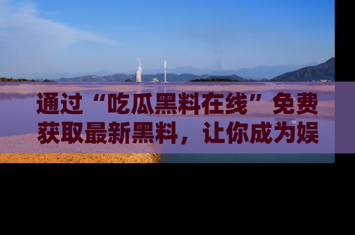 通过“吃瓜黑料在线”免费获取最新黑料,让你成为娱乐圈的内幕专家!