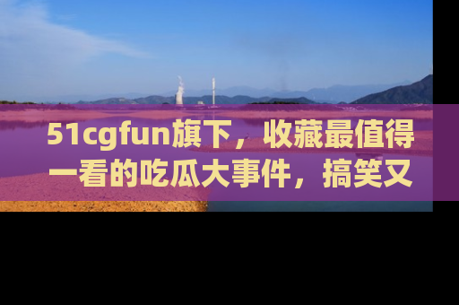 51cgfun旗下,收藏最值得一看的吃瓜大事件,搞笑又精彩!