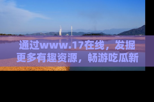 通过www.17在线,发掘更多有趣资源,畅游吃瓜新闻海洋