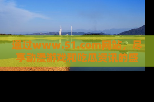 通过www.51.com网站，尽享动漫游戏和吃瓜资讯的盛宴！