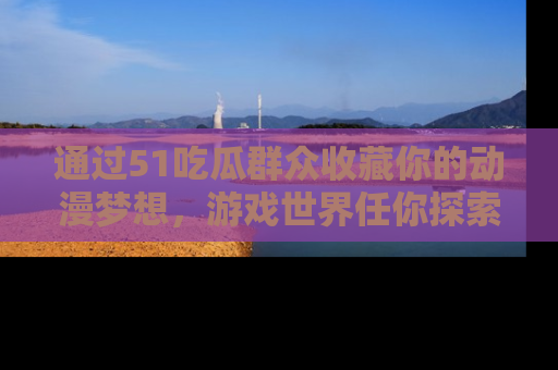 通过51吃瓜群众收藏你的动漫梦想,游戏世界任你探索