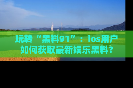 玩转“黑料91”:ios用户如何获取最新娱乐黑料?