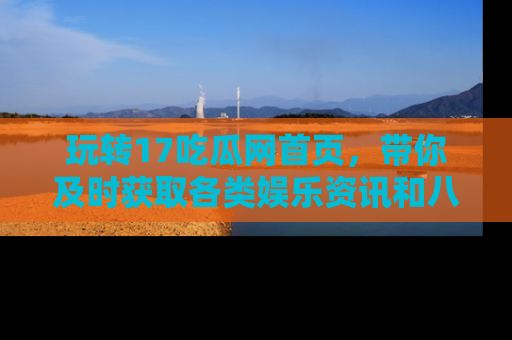玩转17吃瓜网首页,带你及时获取各类娱乐资讯和八卦故事!