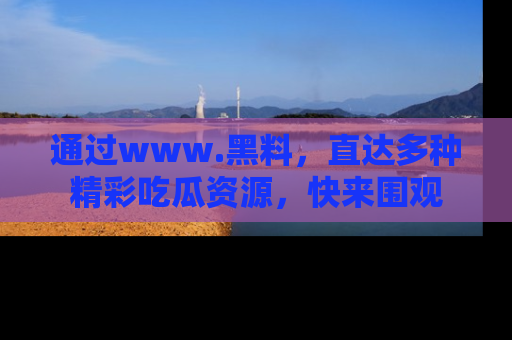 通过www.黑料，直达多种精彩吃瓜资源，快来围观