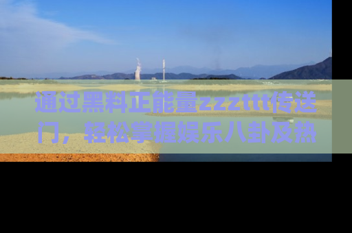 通过黑料正能量zzzttt传送门，轻松掌握娱乐八卦及热辣链接，不妨试试我们的app吧！