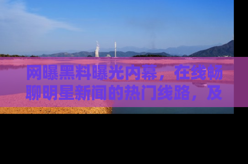 网曝黑料曝光内幕,在线畅聊明星新闻的热门线路,及时掌握最新消息!