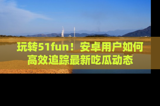 玩转51fun!安卓用户如何高效追踪最新吃瓜动态