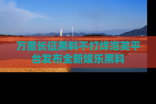 万里长征黑料不打烊泡芙平台发布全新娱乐黑料