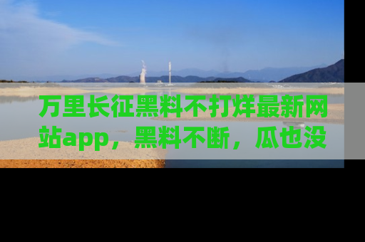 万里长征黑料不打烊最新网站app,黑料不断,瓜也没断,真香!