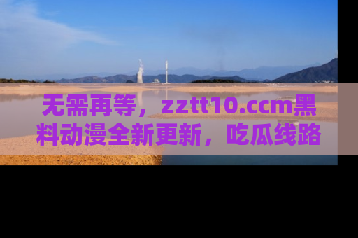 无需再等，zztt10.ccm黑料动漫全新更新，吃瓜线路佛系推荐！