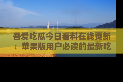 吾爱吃瓜今日看料在线更新：苹果版用户必读的最新吃瓜技巧