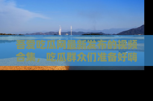 吾爱吃瓜网最新发布的视频合集，吃瓜群众们准备好嗨起来了吗？