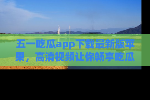 五一吃瓜app下载最新版苹果，高清视频让你畅享吃瓜乐趣