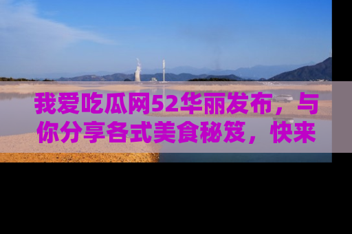 我爱吃瓜网52华丽发布，与你分享各式美食秘笈，快来加入我们的吃瓜大家庭！