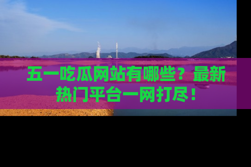 五一吃瓜网站有哪些？最新热门平台一网打尽！