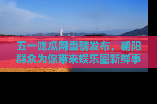 五一吃瓜网重磅发布，朝阳群众为你带来娱乐圈新鲜事！