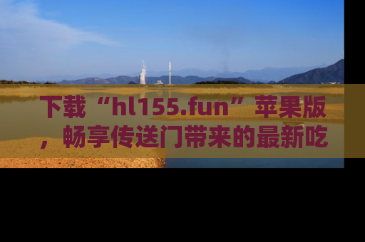 下载“hl155.fun”苹果版，畅享传送门带来的最新吃瓜资讯