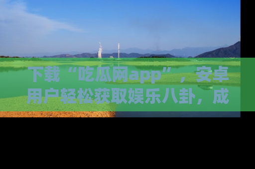 下载“吃瓜网app”，安卓用户轻松获取娱乐八卦，成为身边的知情达人！
