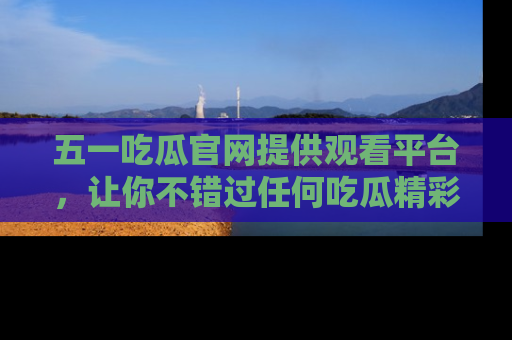 五一吃瓜官网提供观看平台，让你不错过任何吃瓜精彩瞬间