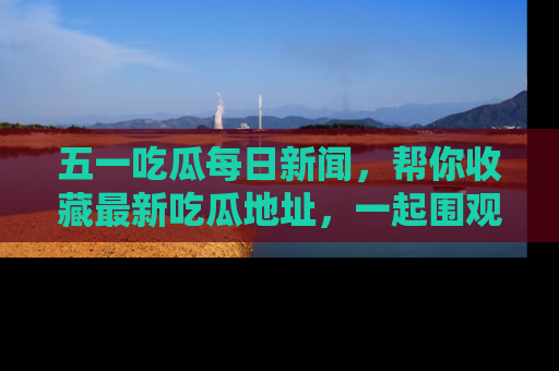 五一吃瓜每日新闻，帮你收藏最新吃瓜地址，一起围观吧！