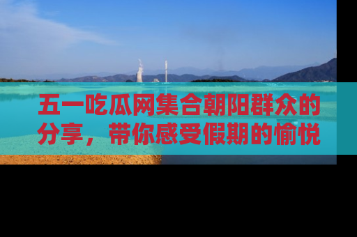 五一吃瓜网集合朝阳群众的分享，带你感受假期的愉悦！