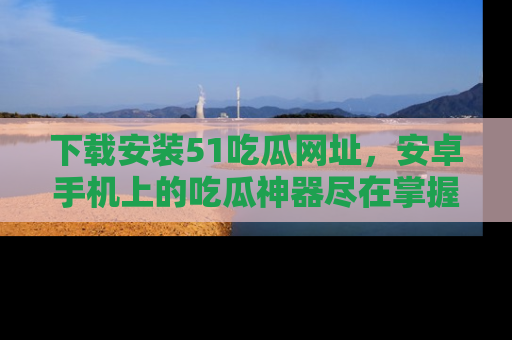 下载安装51吃瓜网址，安卓手机上的吃瓜神器尽在掌握