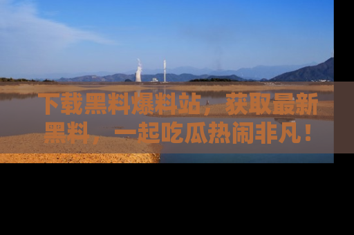 下载黑料爆料站，获取最新黑料，一起吃瓜热闹非凡！