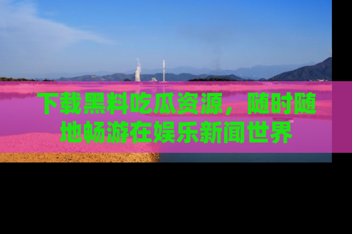 下载黑料吃瓜资源，随时随地畅游在娱乐新闻世界