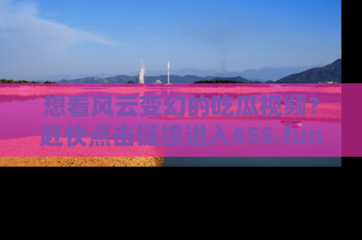 想看风云变幻的吃瓜视频？赶快点击链接进入655.fun吧！