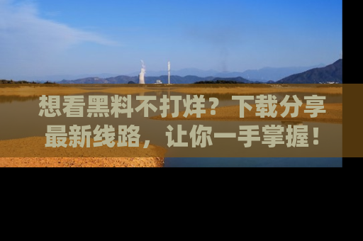 想看黑料不打烊？下载分享最新线路，让你一手掌握！