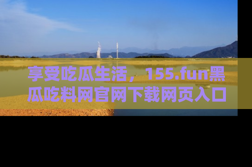 享受吃瓜生活，155.fun黑瓜吃料网官网下载网页入口全解析