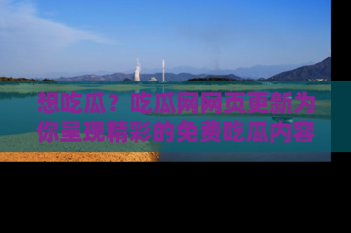 想吃瓜？吃瓜网网页更新为你呈现精彩的免费吃瓜内容！
