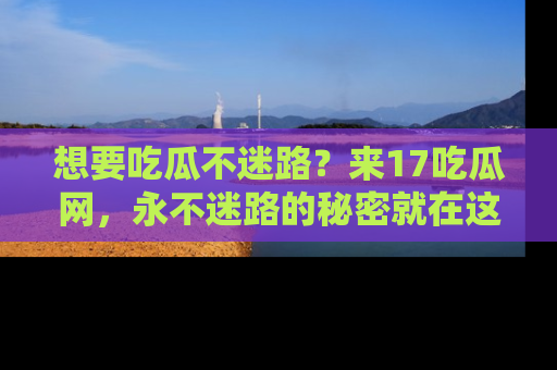 想要吃瓜不迷路？来17吃瓜网，永不迷路的秘密就在这里！
