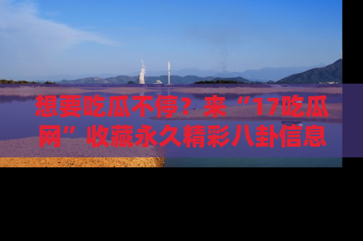 想要吃瓜不停？来“17吃瓜网”收藏永久精彩八卦信息！