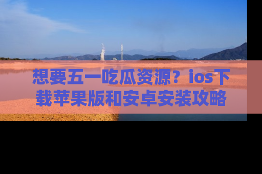 想要五一吃瓜资源？ios下载苹果版和安卓安装攻略