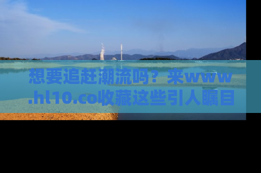 想要追赶潮流吗?来www.hl10.co收藏这些引人瞩目的新闻瞬间吧!