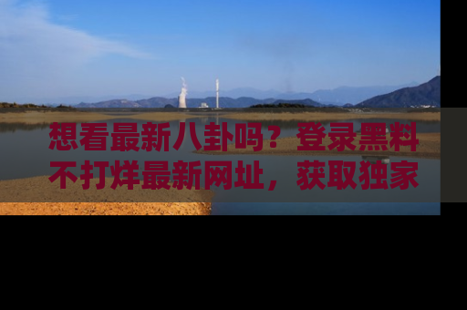 想看最新八卦吗？登录黑料不打烊最新网址，获取独家内容