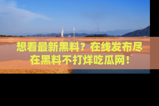 想看最新黑料？在线发布尽在黑料不打烊吃瓜网！