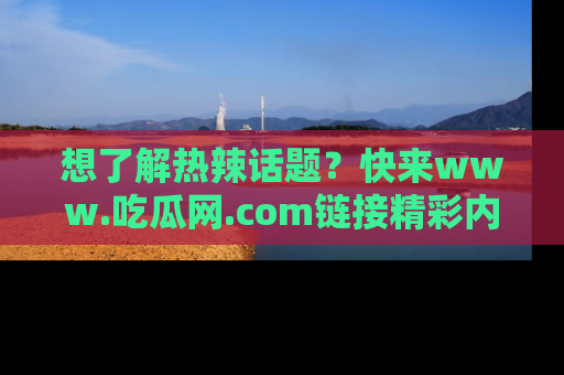 想了解热辣话题？快来www.吃瓜网.com链接精彩内容！