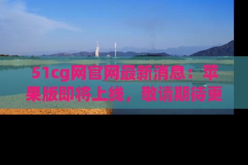 51cg网官网最新消息:苹果版即将上线,敬请期待更多吃瓜内容!