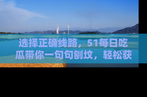 选择正确线路，51每日吃瓜带你一句句刨坟，轻松获取娱乐新资讯