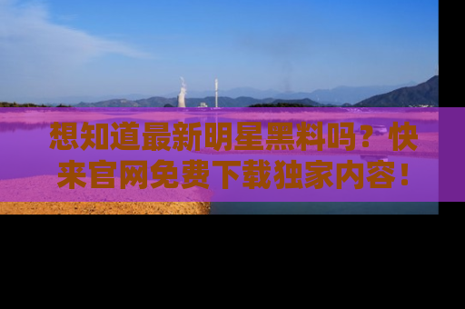 想知道最新明星黑料吗？快来官网免费下载独家内容！
