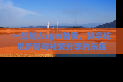 一起加入cgw首页，畅享吃瓜新闻与社交分享的乐趣
