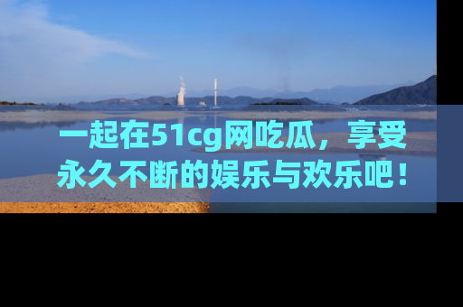 一起在51cg网吃瓜，享受永久不断的娱乐与欢乐吧！