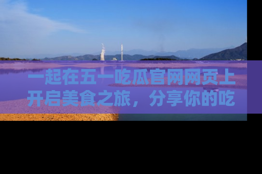 一起在五一吃瓜官网网页上开启美食之旅,分享你的吃瓜故事与精彩瞬间!