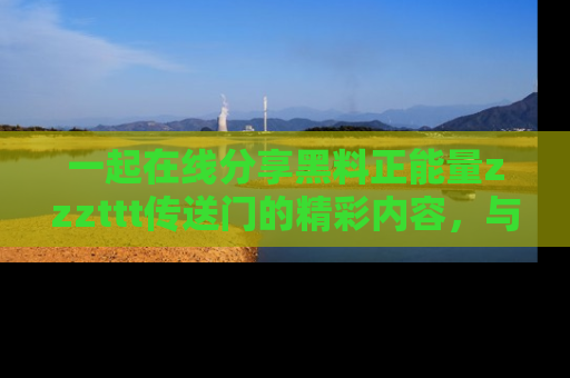 一起在线分享黑料正能量zzzttt传送门的精彩内容,与朋友互动!